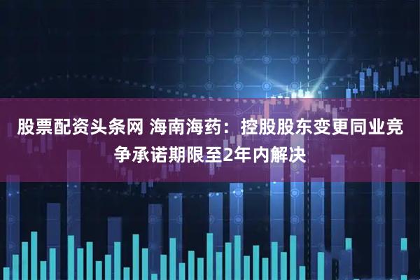 股票配资头条网 海南海药：控股股东变更同业竞争承诺期限至2年内解决