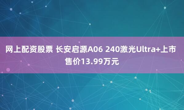 网上配资股票 长安启源A06 240激光Ultra+上市 售价13.99万元