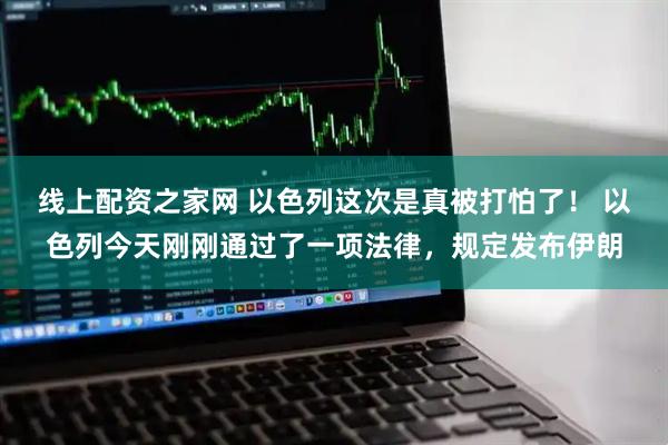 线上配资之家网 以色列这次是真被打怕了！ 以色列今天刚刚通过了一项法律，规定发布伊朗