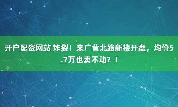 开户配资网站 炸裂！来广营北路新楼开盘，均价5.7万也卖不动？！