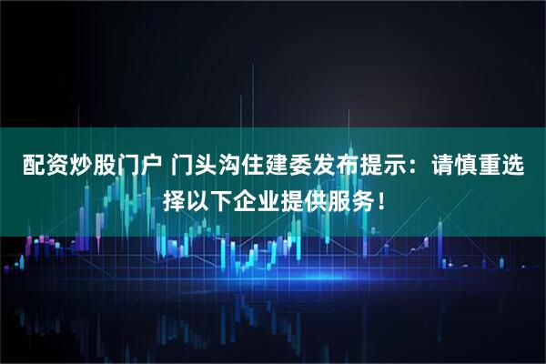 配资炒股门户 门头沟住建委发布提示：请慎重选择以下企业提供服务！