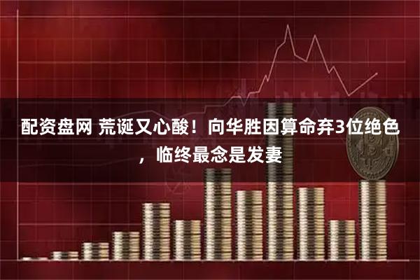 配资盘网 荒诞又心酸！向华胜因算命弃3位绝色，临终最念是发妻