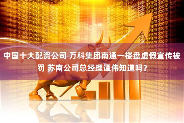 中国十大配资公司 万科集团南通一楼盘虚假宣传被罚 苏南公司总经理谭伟知道吗？