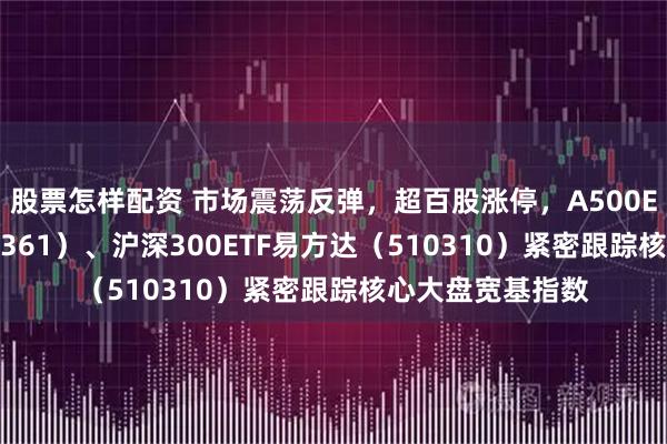 股票怎样配资 市场震荡反弹，超百股涨停，A500ETF易方达（159361）、沪深300ETF易方达（510310）紧密跟踪核心大盘宽基指数