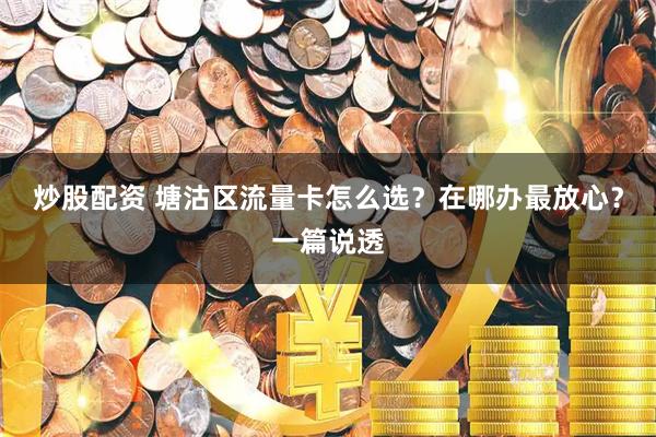炒股配资 塘沽区流量卡怎么选？在哪办最放心？一篇说透