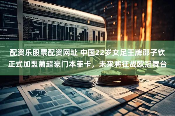 配资乐股票配资网址 中国22岁女足王牌邵子钦正式加盟葡超豪门本菲卡，未来将征战欧冠舞台