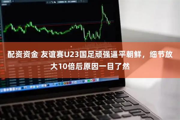 配资资金 友谊赛U23国足顽强逼平朝鲜，细节放大10倍后原因一目了然