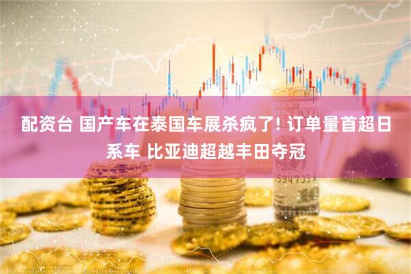 配资台 国产车在泰国车展杀疯了! 订单量首超日系车 比亚迪超越丰田夺冠