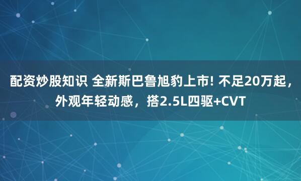 配资炒股知识 全新斯巴鲁旭豹上市! 不足20万起，外观年轻动感，搭2.5L四驱+CVT