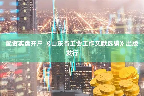 配资实盘开户 《山东省工会工作文献选编》出版发行