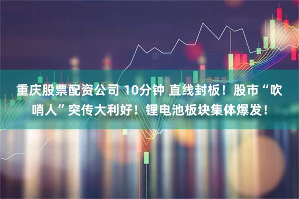 重庆股票配资公司 10分钟 直线封板！股市“吹哨人”突传大利好！锂电池板块集体爆发！