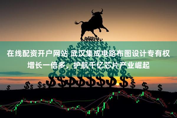 在线配资开户网站 武汉集成电路布图设计专有权增长一倍多，护航千亿芯片产业崛起
