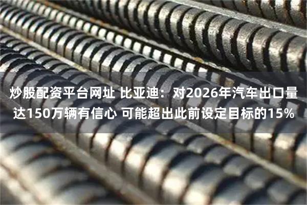 炒股配资平台网址 比亚迪：对2026年汽车出口量达150万辆有信心 可能超出此前设定目标的15%