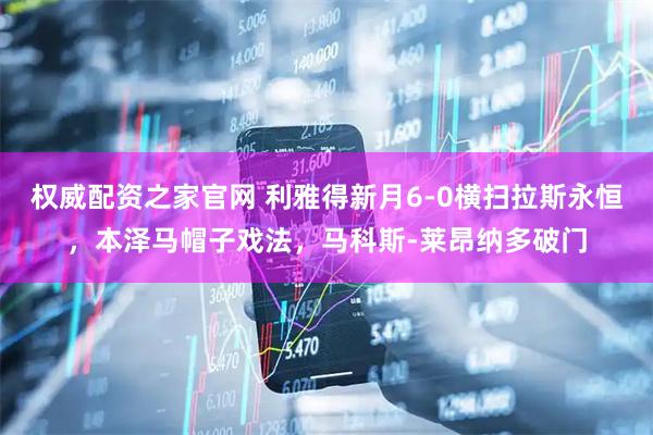 权威配资之家官网 利雅得新月6-0横扫拉斯永恒，本泽马帽子戏法，马科斯-莱昂纳多破门