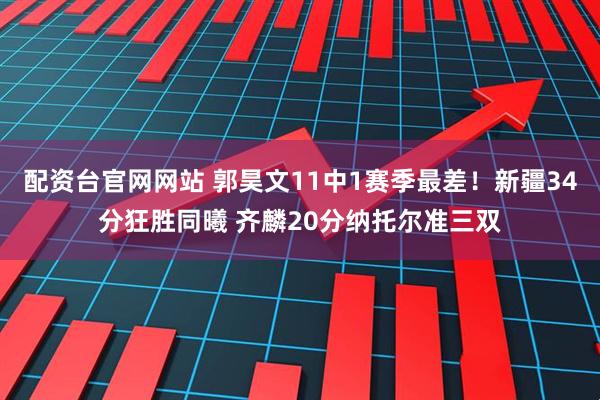 配资台官网网站 郭昊文11中1赛季最差！新疆34分狂胜同曦 齐麟20分纳托尔准三双