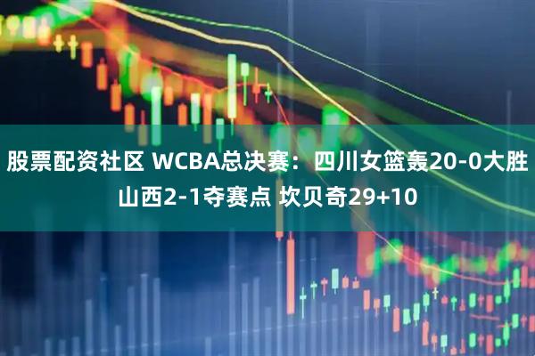 股票配资社区 WCBA总决赛：四川女篮轰20-0大胜山西2-1夺赛点 坎贝奇29+10