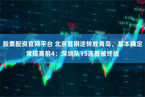 股票配资官网平台 北京首钢逆转胜青岛，基本确定常规赛前4；深圳队15连胜被终结