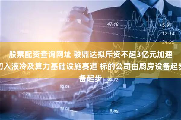 股票配资查询网址 骏鼎达拟斥资不超3亿元加速切入液冷及算力基础设施赛道 标的公司由厨房设备起步