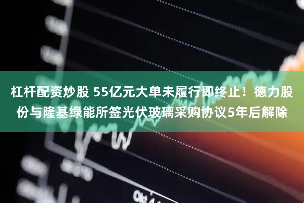 杠杆配资炒股 55亿元大单未履行即终止！德力股份与隆基绿能所签光伏玻璃采购协议5年后解除