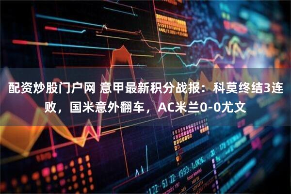 配资炒股门户网 意甲最新积分战报：科莫终结3连败，国米意外翻车，AC米兰0-0尤文