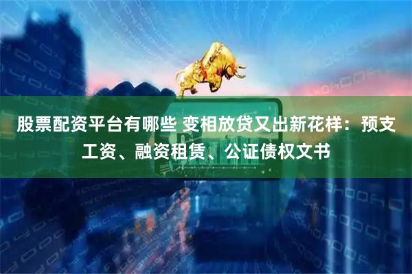 股票配资平台有哪些 变相放贷又出新花样：预支工资、融资租赁、公证债权文书