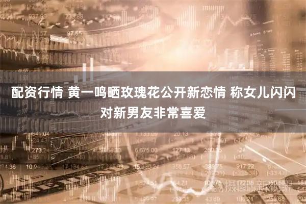 配资行情 黄一鸣晒玫瑰花公开新恋情 称女儿闪闪对新男友非常喜爱