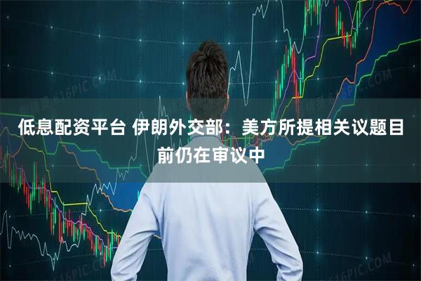 低息配资平台 伊朗外交部：美方所提相关议题目前仍在审议中