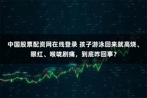 中国股票配资网在线登录 孩子游泳回来就高烧、眼红、喉咙剧痛，到底咋回事？