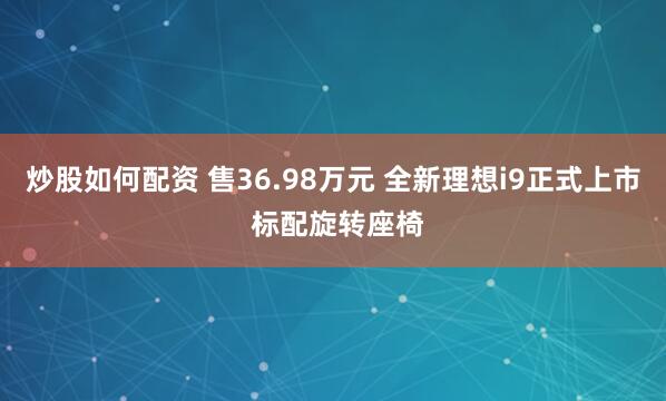 炒股如何配资 售36.98万元 全新理想i9正式上市 标配旋转座椅