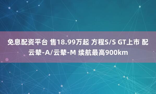 免息配资平台 售18.99万起 方程S/S GT上市 配云辇-A/云辇-M 续航最高900km